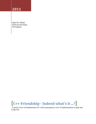 2011


 Saket Kr. Pathak
 Software Developer
 3D Graphics




[C++ Friendship - Indeed what's it ...?]
 A quick review of fundamentals of C with an prospective view of implementation in daily day
to day life.
 