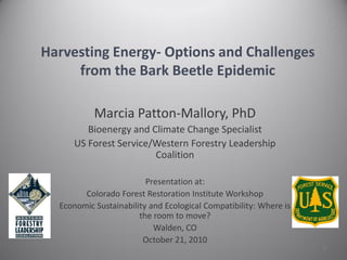 Harvesting Energy- Options and Challenges
     from the Bark Beetle Epidemic

           Marcia Patton-Mallory, PhD
        Bioenergy and Climate Change Specialist
     US Forest Service/Western Forestry Leadership
                       Coalition

                         Presentation at:
        Colorado Forest Restoration Institute Workshop
  Economic Sustainability and Ecological Compatibility: Where is
                       the room to move?
                           Walden, CO
                        October 21, 2010
                                                                   1
 