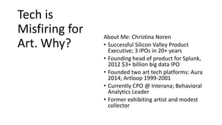 Tech is
Misfiring for
Art. Why?
About Me: Christina Noren
• Successful Silicon Valley Product
Executive; 3 IPOs in 20+ years
• Founding head of product for Splunk,
2012 $3+ billion big data IPO
• Founded two art tech platforms: Aura
2014; Artloop 1999-2001
• Currently CPO @ Interana; Behavioral
Analytics Leader
• Former exhibiting artist and modest
collector
 