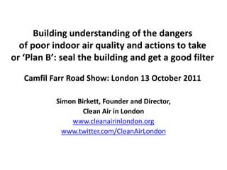 Building understanding of the dangers
  of poor indoor air quality and actions to take
or ‘Plan B’: seal the building and get a good filter

   Camfil Farr Road Show: London 13 October 2011

           Simon Birkett, Founder and Director,
                   Clean Air in London
               www.cleanairinlondon.org
             www.twitter.com/CleanAirLondon
 