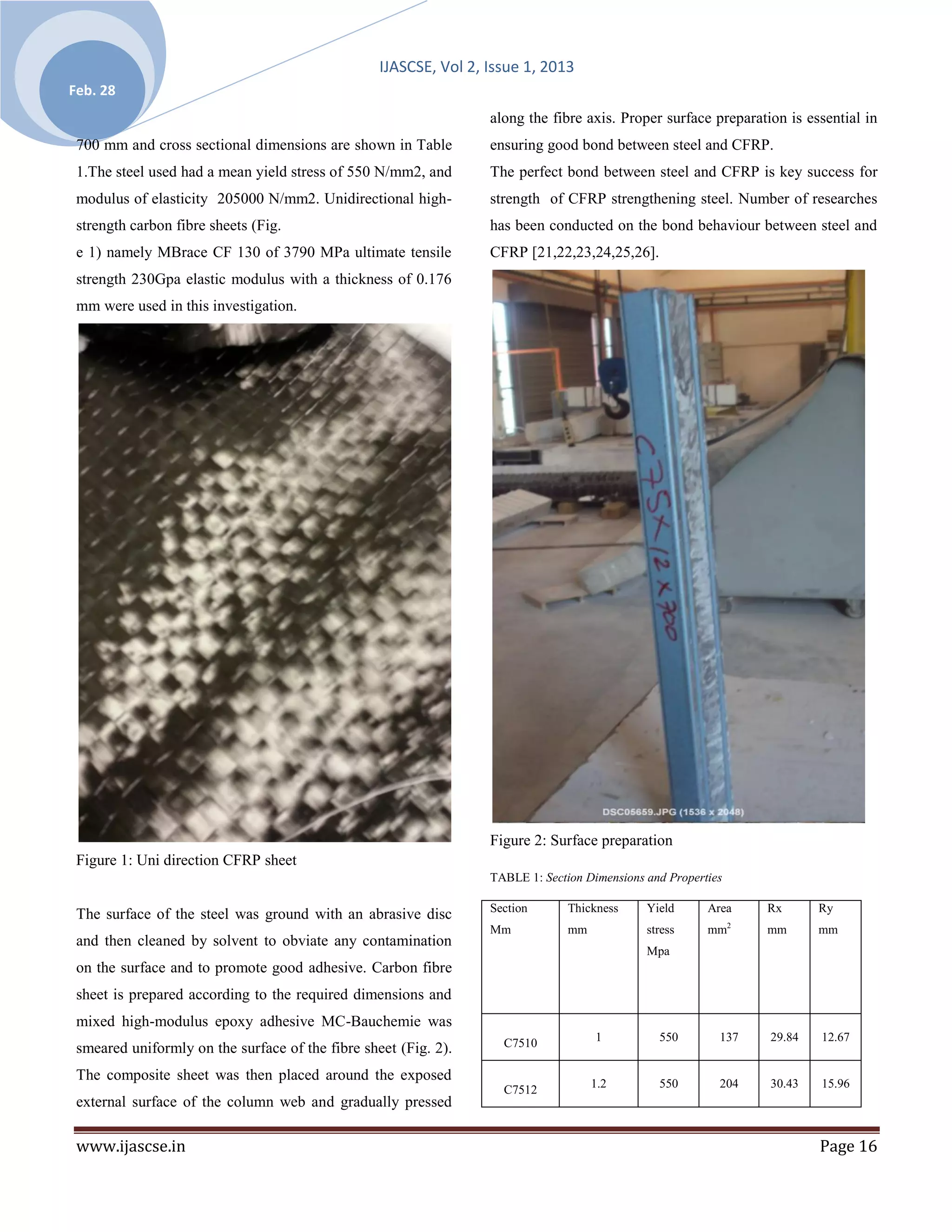 IJASCSE, Vol 2, Issue 1, 2013
Feb. 28
                                                                  along the fibre axis. Proper surface preparation is essential in
 700 mm and cross sectional dimensions are shown in Table         ensuring good bond between steel and CFRP.
 1.The steel used had a mean yield stress of 550 N/mm2, and       The perfect bond between steel and CFRP is key success for
 modulus of elasticity 205000 N/mm2. Unidirectional high-         strength of CFRP strengthening steel. Number of researches
 strength carbon fibre sheets (Fig.                               has been conducted on the bond behaviour between steel and
 e 1) namely MBrace CF 130 of 3790 MPa ultimate tensile           CFRP [21,22,23,24,25,26].
 strength 230Gpa elastic modulus with a thickness of 0.176
 mm were used in this investigation.




                                                                  Figure 2: Surface preparation
 Figure 1: Uni direction CFRP sheet
                                                                  TABLE 1: Section Dimensions and Properties

                                                                  Section       Thickness     Yield      Area      Rx      Ry
 The surface of the steel was ground with an abrasive disc
                                                                                                               2
                                                                  Mm            mm            stress     mm        mm      mm
 and then cleaned by solvent to obviate any contamination
                                                                                              Mpa
 on the surface and to promote good adhesive. Carbon fibre
 sheet is prepared according to the required dimensions and
 mixed high-modulus epoxy adhesive MC-Bauchemie was
                                                                    C7510            1          550        137     29.84   12.67
 smeared uniformly on the surface of the fibre sheet (Fig. 2).
 The composite sheet was then placed around the exposed
                                                                    C7512            1.2        550        204     30.43   15.96
 external surface of the column web and gradually pressed

 www.ijascse.in                                                                                                            Page 16
 