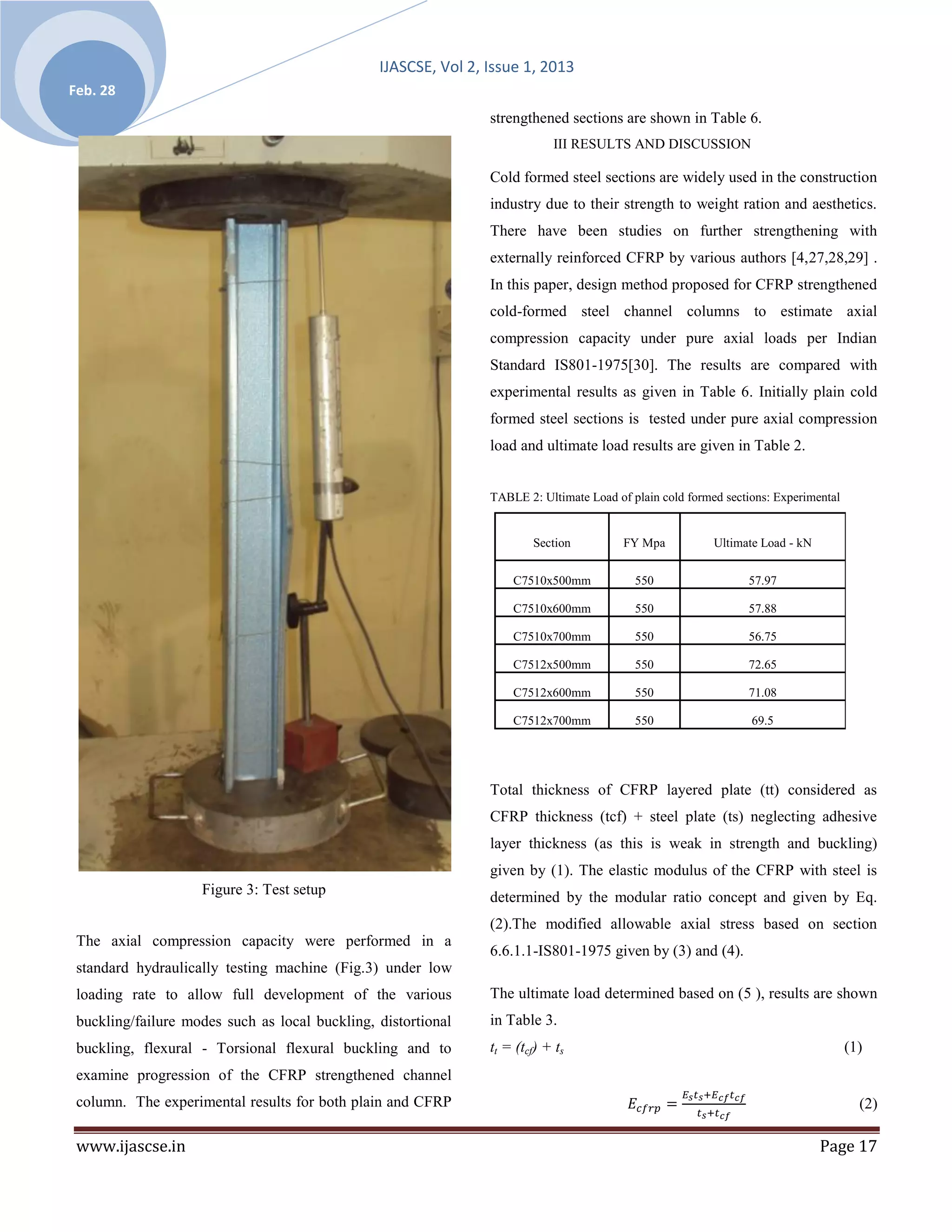 IJASCSE, Vol 2, Issue 1, 2013
Feb. 28
                                                                strengthened sections are shown in Table 6.
                                                                            III RESULTS AND DISCUSSION

                                                                Cold formed steel sections are widely used in the construction
                                                                industry due to their strength to weight ration and aesthetics.
                                                                There have been studies on further strengthening with
                                                                externally reinforced CFRP by various authors [4,27,28,29] .
                                                                In this paper, design method proposed for CFRP strengthened
                                                                cold-formed steel channel columns to estimate axial
                                                                compression capacity under pure axial loads per Indian
                                                                Standard IS801-1975[30]. The results are compared with
                                                                experimental results as given in Table 6. Initially plain cold
                                                                formed steel sections is tested under pure axial compression
                                                                load and ultimate load results are given in Table 2.


                                                                TABLE 2: Ultimate Load of plain cold formed sections: Experimental


                                                                        Section          FY Mpa           Ultimate Load - kN


                                                                    C7510x500mm            550                  57.97

                                                                    C7510x600mm            550                  57.88

                                                                    C7510x700mm            550                  56.75

                                                                    C7512x500mm            550                  72.65

                                                                    C7512x600mm            550                  71.08

                                                                    C7512x700mm            550                   69.5




                                                                Total thickness of CFRP layered plate (tt) considered as
                                                                CFRP thickness (tcf) + steel plate (ts) neglecting adhesive
                                                                layer thickness (as this is weak in strength and buckling)
                                                                given by (1). The elastic modulus of the CFRP with steel is
                    Figure 3: Test setup                        determined by the modular ratio concept and given by Eq.
                                                                (2).The modified allowable axial stress based on section
 The axial compression capacity were performed in a
                                                                6.6.1.1-IS801-1975 given by (3) and (4).
 standard hydraulically testing machine (Fig.3) under low
 loading rate to allow full development of the various          The ultimate load determined based on (5 ), results are shown
 buckling/failure modes such as local buckling, distortional    in Table 3.
 buckling, flexural - Torsional flexural buckling and to        tt = (tcf) + ts                                                      (1)
 examine progression of the CFRP strengthened channel
 column. The experimental results for both plain and CFRP                                                                              (2)

 www.ijascse.in                                                                                                                Page 17
 