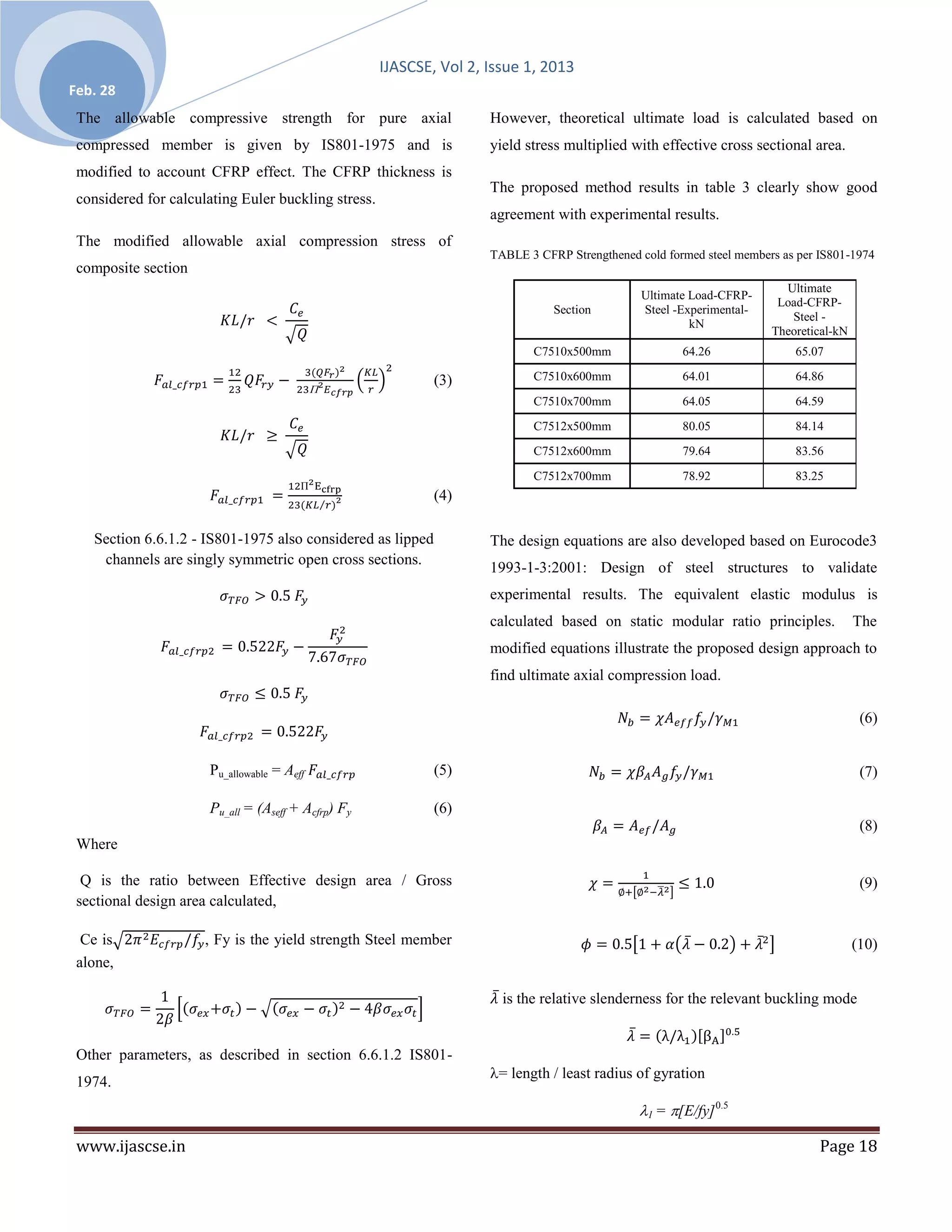 IJASCSE, Vol 2, Issue 1, 2013
Feb. 28
 The allowable compressive strength for pure axial                   However, theoretical ultimate load is calculated based on
 compressed member is given by IS801-1975 and is                     yield stress multiplied with effective cross sectional area.
 modified to account CFRP effect. The CFRP thickness is
                                                                     The proposed method results in table 3 clearly show good
 considered for calculating Euler buckling stress.
                                                                     agreement with experimental results.
 The modified allowable axial compression stress of
                                                                     TABLE 3 CFRP Strengthened cold formed steel members as per IS801-1974
 composite section
                                                                                                                         Ultimate
                                                                                                Ultimate Load-CFRP-
                                                                                                                        Load-CFRP-
                                                                                Section         Steel -Experimental-
                                                                                                                          Steel -
                                                                                                         kN
                                                                                                                       Theoretical-kN
                                                                            C7510x500mm                64.26               65.07

                                                             (3)            C7510x600mm                64.01               64.86

                                                                            C7510x700mm                64.05               64.59
                                                                            C7512x500mm                80.05               84.14
                                                                            C7512x600mm                79.64               83.56

                                                                            C7512x700mm                78.92               83.25
                                                             (4)

   Section 6.6.1.2 - IS801-1975 also considered as lipped            The design equations are also developed based on Eurocode3
    channels are singly symmetric open cross sections.
                                                                     1993-1-3:2001: Design of steel structures to validate
                                                                     experimental results. The equivalent elastic modulus is
                                                                     calculated based on static modular ratio principles.               The
                                                                     modified equations illustrate the proposed design approach to
                                                                     find ultimate axial compression load.

                                                                                                                                         (6)


                      Pu_allowable = Aeff                    (5)                                                                         (7)

                      Pu_all = (Aseff + Acfrp) Fy            (6)
                                                                                                                                         (8)
 Where

  Q is the ratio between Effective design area / Gross                                                                                   (9)
 sectional design area calculated,

  Ce is               , Fy is the yield strength Steel member                                                                           (10)
 alone,

                                                                       is the relative slenderness for the relevant buckling mode


 Other parameters, as described in section 6.6.1.2 IS801-
                                                                     = length / least radius of gyration
 1974.
                                                                                               1 = [E/fy] 0.5

 www.ijascse.in                                                                                                                 Page 18
 