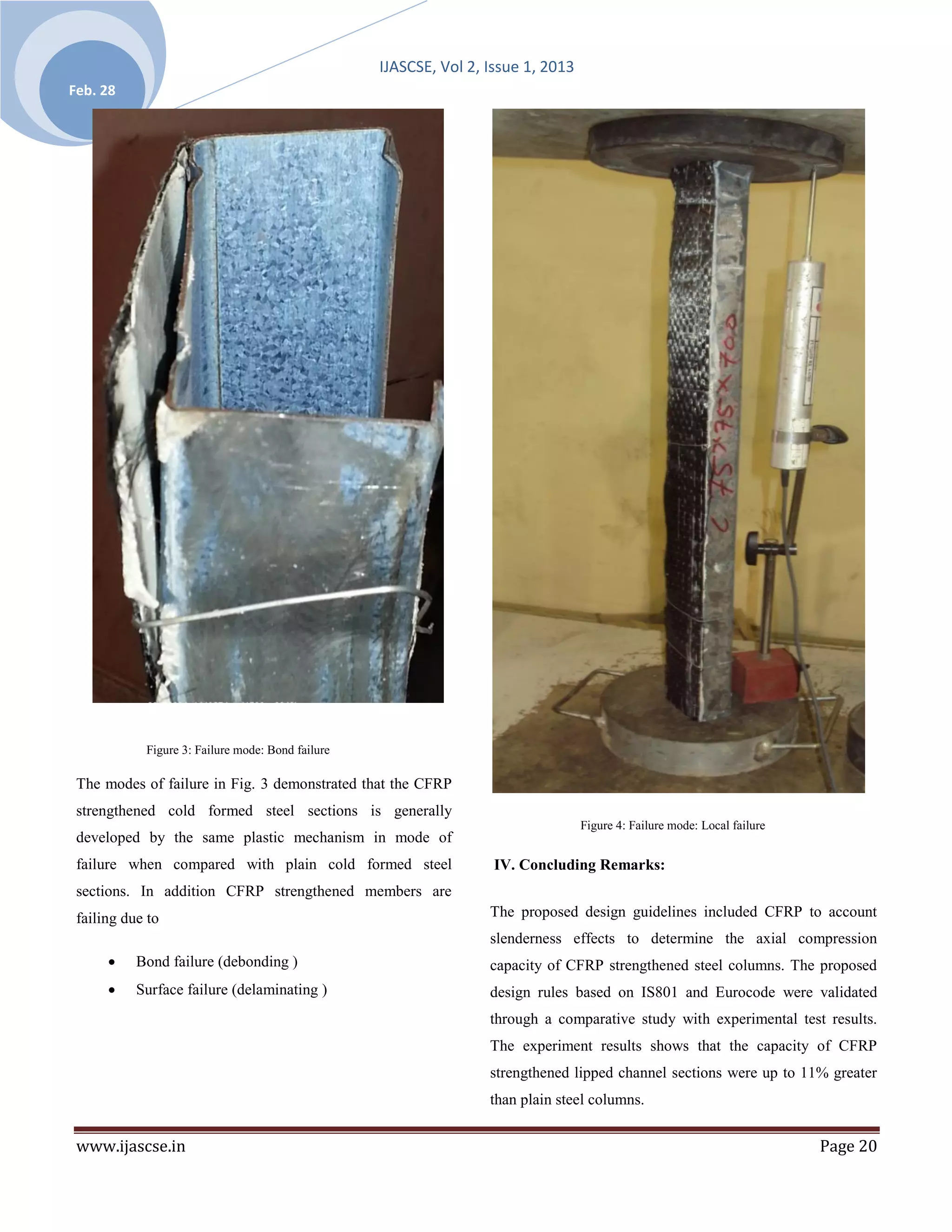 IJASCSE, Vol 2, Issue 1, 2013
Feb. 28




            Figure 3: Failure mode: Bond failure

 The modes of failure in Fig. 3 demonstrated that the CFRP
 strengthened cold formed steel sections is generally
                                                                                   Figure 4: Failure mode: Local failure
 developed by the same plastic mechanism in mode of
 failure when compared with plain cold formed steel                 IV. Concluding Remarks:
 sections. In addition CFRP strengthened members are
 failing due to                                                    The proposed design guidelines included CFRP to account
                                                                   slenderness effects to determine the axial compression
          Bond failure (debonding )                               capacity of CFRP strengthened steel columns. The proposed
          Surface failure (delaminating )                         design rules based on IS801 and Eurocode were validated
                                                                   through a comparative study with experimental test results.
                                                                   The experiment results shows that the capacity of CFRP
                                                                   strengthened lipped channel sections were up to 11% greater
                                                                   than plain steel columns.


 www.ijascse.in                                                                                                            Page 20
 