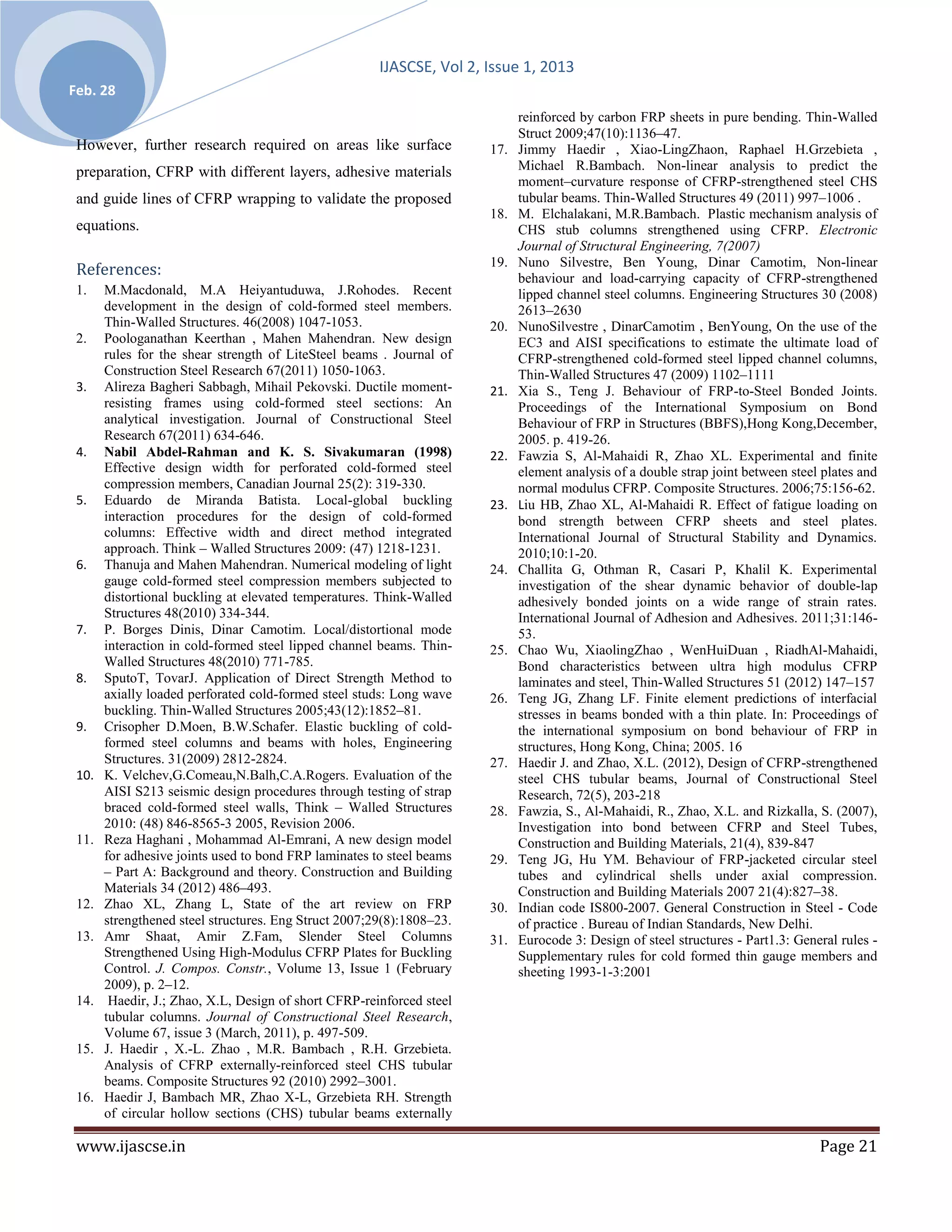 IJASCSE, Vol 2, Issue 1, 2013
Feb. 28
                                                                             reinforced by carbon FRP sheets in pure bending. Thin-Walled
                                                                             Struct 2009;47(10):1136–47.
 However, further research required on areas like surface              17.   Jimmy Haedir , Xiao-LingZhaon, Raphael H.Grzebieta ,
 preparation, CFRP with different layers, adhesive materials                 Michael R.Bambach. Non-linear analysis to predict the
                                                                             moment–curvature response of CFRP-strengthened steel CHS
 and guide lines of CFRP wrapping to validate the proposed                   tubular beams. Thin-Walled Structures 49 (2011) 997–1006 .
                                                                       18.   M. Elchalakani, M.R.Bambach. Plastic mechanism analysis of
 equations.                                                                  CHS stub columns strengthened using CFRP. Electronic
                                                                             Journal of Structural Engineering, 7(2007)
                                                                       19.   Nuno Silvestre, Ben Young, Dinar Camotim, Non-linear
 References:                                                                 behaviour and load-carrying capacity of CFRP-strengthened
 1.    M.Macdonald, M.A Heiyantuduwa, J.Rohodes. Recent                      lipped channel steel columns. Engineering Structures 30 (2008)
       development in the design of cold-formed steel members.               2613–2630
       Thin-Walled Structures. 46(2008) 1047-1053.                     20.   NunoSilvestre , DinarCamotim , BenYoung, On the use of the
 2.    Poologanathan Keerthan , Mahen Mahendran. New design                  EC3 and AISI specifications to estimate the ultimate load of
       rules for the shear strength of LiteSteel beams . Journal of          CFRP-strengthened cold-formed steel lipped channel columns,
       Construction Steel Research 67(2011) 1050-1063.                       Thin-Walled Structures 47 (2009) 1102–1111
 3.    Alireza Bagheri Sabbagh, Mihail Pekovski. Ductile moment-       21.   Xia S., Teng J. Behaviour of FRP-to-Steel Bonded Joints.
       resisting frames using cold-formed steel sections: An                 Proceedings of the International Symposium on Bond
       analytical investigation. Journal of Constructional Steel             Behaviour of FRP in Structures (BBFS),Hong Kong,December,
       Research 67(2011) 634-646.                                            2005. p. 419-26.
 4.    Nabil Abdel-Rahman and K. S. Sivakumaran (1998)                 22.   Fawzia S, Al-Mahaidi R, Zhao XL. Experimental and finite
       Effective design width for perforated cold-formed steel               element analysis of a double strap joint between steel plates and
       compression members, Canadian Journal 25(2): 319-330.                 normal modulus CFRP. Composite Structures. 2006;75:156-62.
 5.    Eduardo de Miranda Batista. Local-global buckling               23.   Liu HB, Zhao XL, Al-Mahaidi R. Effect of fatigue loading on
       interaction procedures for the design of cold-formed                  bond strength between CFRP sheets and steel plates.
       columns: Effective width and direct method integrated                 International Journal of Structural Stability and Dynamics.
       approach. Think – Walled Structures 2009: (47) 1218-1231.             2010;10:1-20.
 6.    Thanuja and Mahen Mahendran. Numerical modeling of light        24.   Challita G, Othman R, Casari P, Khalil K. Experimental
       gauge cold-formed steel compression members subjected to              investigation of the shear dynamic behavior of double-lap
       distortional buckling at elevated temperatures. Think-Walled          adhesively bonded joints on a wide range of strain rates.
       Structures 48(2010) 334-344.                                          International Journal of Adhesion and Adhesives. 2011;31:146-
 7.    P. Borges Dinis, Dinar Camotim. Local/distortional mode               53.
       interaction in cold-formed steel lipped channel beams. Thin-    25.   Chao Wu, XiaolingZhao , WenHuiDuan , RiadhAl-Mahaidi,
       Walled Structures 48(2010) 771-785.                                   Bond characteristics between ultra high modulus CFRP
 8.    SputoT, TovarJ. Application of Direct Strength Method to              laminates and steel, Thin-Walled Structures 51 (2012) 147–157
       axially loaded perforated cold-formed steel studs: Long wave    26.   Teng JG, Zhang LF. Finite element predictions of interfacial
       buckling. Thin-Walled Structures 2005;43(12):1852–81.                 stresses in beams bonded with a thin plate. In: Proceedings of
 9.    Crisopher D.Moen, B.W.Schafer. Elastic buckling of cold-              the international symposium on bond behaviour of FRP in
       formed steel columns and beams with holes, Engineering                structures, Hong Kong, China; 2005. 16
       Structures. 31(2009) 2812-2824.                                 27.   Haedir J. and Zhao, X.L. (2012), Design of CFRP-strengthened
 10.   K. Velchev,G.Comeau,N.Balh,C.A.Rogers. Evaluation of the              steel CHS tubular beams, Journal of Constructional Steel
       AISI S213 seismic design procedures through testing of strap          Research, 72(5), 203-218
       braced cold-formed steel walls, Think – Walled Structures       28.   Fawzia, S., Al-Mahaidi, R., Zhao, X.L. and Rizkalla, S. (2007),
       2010: (48) 846-8565-3 2005, Revision 2006.                            Investigation into bond between CFRP and Steel Tubes,
 11.   Reza Haghani , Mohammad Al-Emrani, A new design model                 Construction and Building Materials, 21(4), 839-847
       for adhesive joints used to bond FRP laminates to steel beams   29.   Teng JG, Hu YM. Behaviour of FRP-jacketed circular steel
       – Part A: Background and theory. Construction and Building            tubes and cylindrical shells under axial compression.
       Materials 34 (2012) 486–493.                                          Construction and Building Materials 2007 21(4):827–38.
 12.   Zhao XL, Zhang L, State of the art review on FRP                30.   Indian code IS800-2007. General Construction in Steel - Code
       strengthened steel structures. Eng Struct 2007;29(8):1808–23.         of practice . Bureau of Indian Standards, New Delhi.
 13.   Amr Shaat, Amir Z.Fam, Slender Steel Columns                    31.   Eurocode 3: Design of steel structures - Part1.3: General rules -
       Strengthened Using High-Modulus CFRP Plates for Buckling              Supplementary rules for cold formed thin gauge members and
       Control. J. Compos. Constr., Volume 13, Issue 1 (February             sheeting 1993-1-3:2001
       2009), p. 2–12.
 14.    Haedir, J.; Zhao, X.L, Design of short CFRP-reinforced steel
       tubular columns. Journal of Constructional Steel Research,
       Volume 67, issue 3 (March, 2011), p. 497-509.
 15.   J. Haedir , X.-L. Zhao , M.R. Bambach , R.H. Grzebieta.
       Analysis of CFRP externally-reinforced steel CHS tubular
       beams. Composite Structures 92 (2010) 2992–3001.
 16.   Haedir J, Bambach MR, Zhao X-L, Grzebieta RH. Strength
       of circular hollow sections (CHS) tubular beams externally

 www.ijascse.in                                                                                                                    Page 21
 