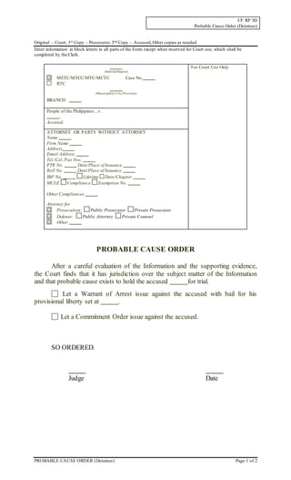CF RP 3D
Probable Cause Order (Detainee)
PROBABLE CAUSE ORDER (Detainee) Page 1 of 2
Original – Court, 1st Copy – Prosecutor, 2nd Copy – Accused,Other copies as needed
Enter information in block letters in all parts of the Form except when reserved for Court use, which shall be
completed by the Clerk.
(Judicial Region)
METC/MTCC/MTC/MCTC Case No.
RTC
(Municipality/City/Province)
BRANCH
For Court Use Only
People of the Philippines , v.
,
Accused.
ATTORNEY OR PARTY WITHOUT ATTORNEY
Name
Firm Name
Address
Email Address
Tel./Cel./Fax Nos.
PTR No. Date/Place of Issuance
Roll No. Date/Place of Issuance
IBP No. Lifetime Date/Chapter
MCLE Compliance Exemption No.
Other Compliances
Attorney for
Prosecution: Public Prosecutor Private Prosecutor
Defense: Public Attorney Private Counsel
Other
PROBABLE CAUSE ORDER
After a careful evaluation of the Information and the supporting evidence,
the Court finds that it has jurisdiction over the subject matter of the Information
and that probable cause exists to hold the accused for trial.
Let a Warrant of Arrest issue against the accused with bail for his
provisional liberty set at .
Let a Commitment Order issue against the accused.
SO ORDERED.
Judge Date
 