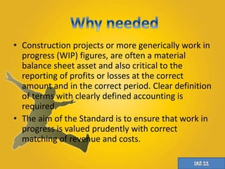 • Construction projects or more generically work in 
progress (WIP) figures, are often a material 
balance sheet asset and also critical to the 
reporting of profits or losses at the correct 
amount and in the correct period. Clear definition 
of terms with clearly defined accounting is 
required. 
• The aim of the Standard is to ensure that work in 
progress is valued prudently with correct 
matching of revenue and costs. 
 