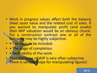 • Work in progress values affect both the balance 
sheet asset value and the related cost of sales. If 
you wanted to manipulate profit (and assets) 
then WIP valuation would be an obvious choice. 
For a construction contract one or all of the 
following may be highly subjective: 
• • The costs to be included. 
• • The stage of completion. 
• • Realisability of the work. 
• Thus the value of WIP is very often subjective. 
There is sample scope for manipulating figures! 
 