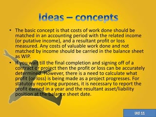 • The basic concept is that costs of work done should be 
matched in an accounting period with the related income 
(or putative income), and a resultant profit or loss 
measured. Any costs of valuable work done and not 
matched by income should be carried in the balance sheet 
as WIP. 
• If you wait till the final completion and signing off of a 
contract or project then the profit or loss can be accurately 
determined. However, there is a need to calculate what 
profit (or loss) is being made as a project progresses. For 
statutory reporting purposes, it is necessary to report the 
profit earned in a year and the resultant asset/liability 
position at the balance sheet date. 
 