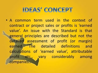 • A common term used in the context of 
contract or project sales or profits is ‘earned 
value’. An issue with the Standard is that 
general principles are described but not the 
detailed assessment of profit (or margin) 
earned. The detailed definitions and 
calculations of ‘earned value’, attributable 
profit etc., vary considerably among 
companies.. 
 