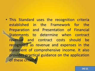 • This Standard uses the recognition criteria 
established in the Framework for the 
Preparation and Presentation of Financial 
Statements to determine when contract 
revenue and contract costs should be 
recognised as revenue and expenses in the 
statement of comprehensive income. It also 
provides practical guidance on the application 
of these criteria. 
 