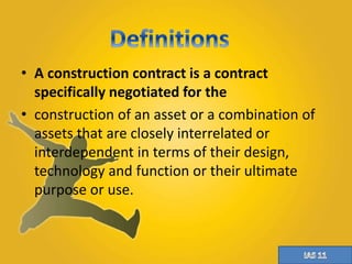 • A construction contract is a contract 
specifically negotiated for the 
• construction of an asset or a combination of 
assets that are closely interrelated or 
interdependent in terms of their design, 
technology and function or their ultimate 
purpose or use. 
 