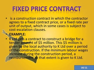 • is a construction contract in which the contractor 
agrees to a fixed contract price, or a fixed rate per 
unit of output, which in some cases is subject to 
cost escalation clauses. 
• EXAMPLE: 
• K Ltd gets a contract to construct a bridge for a 
tender amount of $5 million. This $5 million is 
given by the local authority to K Ltd over a period 
of the construction. If the minimum labour wages 
increase during the construction period, a 
reimbursement to that extent is given to K Ltd. 
 