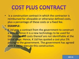 • is a construction contract in which the contractor is 
reimbursed for allowable or otherwise defined costs, 
plus a percentage of these costs or a fixed fee. 
• EXAMPLE: 
• K Ltd gets a contract from the government to construct 
a missile. Since it is a new technology to be used for 
the missile, the costs thereof are not identifiable at the 
initial stage. Hence, K Ltd has quoted a cost plus 5% 
pricing to the government. The government has agreed 
with K Ltd to execute this construction. 
 