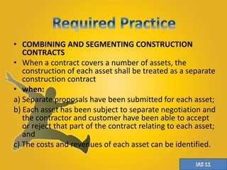 • COMBINING AND SEGMENTING CONSTRUCTION 
CONTRACTS 
• When a contract covers a number of assets, the 
construction of each asset shall be treated as a separate 
construction contract 
• when: 
a) Separate proposals have been submitted for each asset; 
b) Each asset has been subject to separate negotiation and 
the contractor and customer have been able to accept 
or reject that part of the contract relating to each asset; 
and 
c) The costs and revenues of each asset can be identified. 
 
