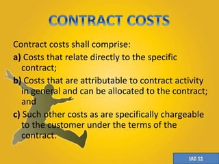 Contract costs shall comprise: 
a) Costs that relate directly to the specific 
contract; 
b) Costs that are attributable to contract activity 
in general and can be allocated to the contract; 
and 
c) Such other costs as are specifically chargeable 
to the customer under the terms of the 
contract. 
 