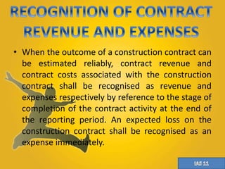 • When the outcome of a construction contract can 
be estimated reliably, contract revenue and 
contract costs associated with the construction 
contract shall be recognised as revenue and 
expenses respectively by reference to the stage of 
completion of the contract activity at the end of 
the reporting period. An expected loss on the 
construction contract shall be recognised as an 
expense immediately. 
 