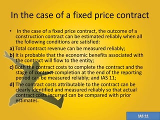 In the case of a fixed price contract 
• In the case of a fixed price contract, the outcome of a 
construction contract can be estimated reliably when all 
the following conditions are satisfied: 
a) Total contract revenue can be measured reliably; 
b) It is probable that the economic benefits associated with 
the contract will flow to the entity; 
c) Both the contract costs to complete the contract and the 
stage of contract completion at the end of the reporting 
period can be measured reliably; and IAS 11; 
d) The contract costs attributable to the contract can be 
clearly identified and measured reliably so that actual 
contract costs incurred can be compared with prior 
estimates. 
 