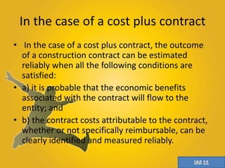 In the case of a cost plus contract 
• In the case of a cost plus contract, the outcome 
of a construction contract can be estimated 
reliably when all the following conditions are 
satisfied: 
• a) it is probable that the economic benefits 
associated with the contract will flow to the 
entity; and 
• b) the contract costs attributable to the contract, 
whether or not specifically reimbursable, can be 
clearly identified and measured reliably. 
 