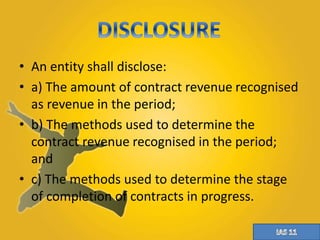 • An entity shall disclose: 
• a) The amount of contract revenue recognised 
as revenue in the period; 
• b) The methods used to determine the 
contract revenue recognised in the period; 
and 
• c) The methods used to determine the stage 
of completion of contracts in progress. 
 