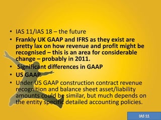 • IAS 11/IAS 18 – the future 
• Frankly UK GAAP and IFRS as they exist are 
pretty lax on how revenue and profit might be 
recognised – this is an area for considerable 
change – probably in 2011. 
• Significant differences in GAAP 
• US GAAP 
• Under US GAAP construction contract revenue 
recognition and balance sheet asset/liability 
amounts could be similar, but much depends on 
the entity specific detailed accounting policies. 
 