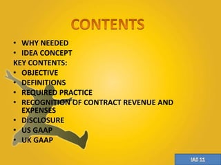 • WHY NEEDED 
• IDEA CONCEPT 
KEY CONTENTS: 
• OBJECTIVE 
• DEFINITIONS 
• REQUIRED PRACTICE 
• RECOGNITION OF CONTRACT REVENUE AND 
EXPENSES 
• DISCLOSURE 
• US GAAP 
• UK GAAP 
 