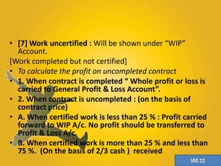 • [7] Work uncertified : Will be shown under “WIP” 
Account. 
[Work completed but not certified] 
• To calculate the profit on uncompleted contract 
• 1. When contract is completed “ Whole profit or loss is 
carried to General Profit & Loss Account”. 
• 2. When contract is uncompleted : (on the basis of 
contract price) 
• A. When certified work is less than 25 % : Profit carried 
forward to WIP A/c. No profit should be transferred to 
Profit & Loss A/c. 
• B. When certified work is more than 25 % and less than 
75 %. (On the basis of 2/3 cash ) received 
 