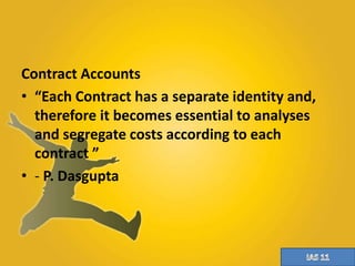 Contract Accounts 
• “Each Contract has a separate identity and, 
therefore it becomes essential to analyses 
and segregate costs according to each 
contract ” 
• - P. Dasgupta 
 