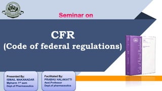 CFR
(Code of federal regulations)
Presented By:
ISMAIL MAKANADAR
Mpharm 1st sem
Dept.of Pharmaceutics
Facilitated By:
PRABHU HALAKATTI
Asst.Professor
Dept.of pharmaceutics
 