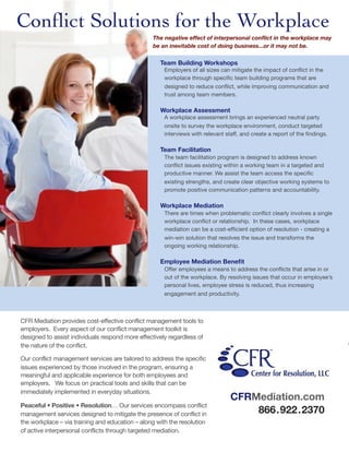 Conﬂict Solutions for the Workplace
                                                 The negative effect of interpersonal conﬂict in the workplace may
                                                 be an inevitable cost of doing business...or it may not be.


                                                    Team Building Workshops
                                                      Employers of all sizes can mitigate the impact of conﬂict in the
                                                      workplace through speciﬁc team building programs that are
                                                      designed to reduce conﬂict, while improving communication and
                                                      trust among team members.

                                                    Workplace Assessment
                                                      A workplace assessment brings an experienced neutral party
                                                      onsite to survey the workplace environment, conduct targeted
                                                      interviews with relevant staff, and create a report of the ﬁndings.

                                                    Team Facilitation
                                                      The team facilitation program is designed to address known
                                                      conﬂict issues existing within a working team in a targeted and
                                                      productive manner. We assist the team access the speciﬁc
                                                      existing strengths, and create clear objective working systems to
                                                      promote positive communication patterns and accountability.

                                                    Workplace Mediation
                                                      There are times when problematic conﬂict clearly involves a single
                                                      workplace conﬂict or relationship. In these cases, workplace
                                                      mediation can be a cost-efﬁcient option of resolution - creating a
                                                      win-win solution that resolves the issue and transforms the
                                                      ongoing working relationship.

                                                    Employee Mediation Beneﬁt
                                                      Offer employees a means to address the conﬂicts that arise in or
                                                      out of the workplace. By resolving issues that occur in employee’s
                                                      personal lives, employee stress is reduced, thus increasing
                                                      engagement and productivity.



CFR Mediation provides cost-effective conflict management tools to
employers. Every aspect of our conflict management toolkit is
designed to assist individuals respond more effectively regardless of
the nature of the conflict.

Our conflict management services are tailored to address the specific
issues experienced by those involved in the program, ensuring a
meaningful and applicable experience for both employees and
employers. We focus on practical tools and skills that can be
immediately implemented in everyday situations.
                                                                                 CFRMediation.com
Peaceful • Positive • Resolution… Our services encompass conflict
management services designed to mitigate the presence of conflict in                 866 . 922 . 2370
the workplace – via training and education – along with the resolution
of active interpersonal conflicts through targeted mediation.
 