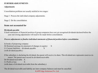 KAPP Edge Solutions Pvt. Ltd.
FURTHER ADJUSTMENTS
Adjustments
Consolidation problems are usually tackled in two stages:
Stage 1 Process the individual company adjustments.
Stage 2 Do the consolidation.
Items not accounted for
Dividends payable
If draft statements of financial position of group companies have not yet recognised dividends declared before the
year end closing adjustments will need to be made before consolidation
Process adjustments to finalise individual statements of financial position before consolidation
In books of proposing company
Dr Retained earnings (in statement of changes in equity) X
Cr Current liabilities – dividends payable X
(with dividend payable.)
If the subsidiary is declaring the dividend, the parent will receive its share. This dividend now represents reserves-in-
transit. The parent must record its dividend receivable.
Dr Dividend receivable X
Cr Profit or loss X
(with share of dividend receivable from the subsidiary.)
The dividend receivable and liability are inter-company balances and must be cancelled.
 
