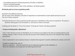 KAPP Edge Solutions Pvt. Ltd.
Consolidated statement of financial position will reflect in liabilities:
• Parent’s dividends payable;
• Non-controlling interests’share of the subsidiary’s dividends payable.
Dividends paid out of pre-acquisition profits
Goodwill is the difference between:
The net assets of the subsidiary at the date of acquisition (as represented by issued capital and reserves); and
The cost of shares acquired.
A dividend declared out of pre-acquisition profits represents a distribution of the assets at acquisition. The parent is
therefore realising part of its investment (i.e. the assets in which it invested).
Crediting such dividends to “Cost of investment” in the parent’s books will reduce goodwill.
Group accounting policy adjustments
IAS 27 states that the accounts of subsidiaries are to be drawn up according to the same accounting policies as the
holding company. If this is not the case then the accounts of the subsidiary may have to be restated in line with the
group policy.
Such a requirement is rare in practice because a situation that required it would by definition be contrary to the IAS.
It might be needed in the cases of:
Mid year acquisition – where the parent has not yet imposed its policies on the subsidiary; or
Where the subsidiary was foreign and was following local GAAP.
 
