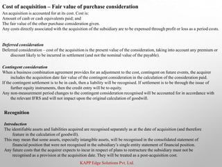 KAPP Edge Solutions Pvt. Ltd.
Cost of acquisition – Fair value of purchase consideration
An acquisition is accounted for at its cost. Cost is:
Amount of cash or cash equivalents paid; and
The fair value of the other purchase consideration given.
Any costs directly associated with the acquisition of the subsidiary are to be expensed through profit or loss as a period costs.
Deferred consideration
Deferred consideration – cost of the acquisition is the present value of the consideration, taking into account any premium or
discount likely to be incurred in settlement (and not the nominal value of the payable).
Contingent consideration
When a business combination agreement provides for an adjustment to the cost, contingent on future events, the acquirer
includes the acquisition date fair value of the contingent consideration in the calculation of the consideration paid.
If the contingent settlement is to be in cash, then a liability will be recognised. If settlement is to be through the issue of
further equity instruments, then the credit entry will be to equity.
Any non-measurement period changes to the contingent consideration recognised will be accounted for in accordance with
the relevant IFRS and will not impact upon the original calculation of goodwill.
Recognition
Introduction
The identifiable assets and liabilities acquired are recognised separately as at the date of acquisition (and therefore
feature in the calculation of goodwill).
This may mean that some assets, especially intangible assets, will be recognised in the consolidated statement of
financial position that were not recognised in the subsidiary’s single entity statement of financial position.
Any future costs that the acquirer expects to incur in respect of plans to restructure the subsidiary must not be
recognised as a provision at the acquisition date. They will be treated as a post-acquisition cost.
 