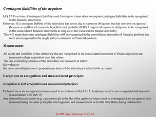 KAPP Edge Solutions Pvt. Ltd.
Contingent liabilities of the acquiree
IAS 37 Provisions, Contingent Liabilities and Contingent Assets does not require contingent liabilities to be recognised
in the financial statements.
However, if a contingent liability of the subsidiary has arisen due to a present obligation that has not been recognised
(because an outflow of economic benefits is not probable) IFRS 3 requires this present obligation to be recognised
in the consolidated financial statements as long as its fair value can be measured reliably.
This will mean that some contingent liabilities will be recognised in the consolidated statement of financial position that
were not recognised in the single entity’s statement of financial position.
Measurement
All assets and liabilities of the subsidiary that are recognised in the consolidated statement of financial position are
measured at their acquisition date fair values.
The non-controlling interests of the subsidiary are measured at either:
fair value; or
the non-controlling interests’proportionate share of the subsidiary’s identifiable net assets.
Exceptions to recognition and measurement principles
Exceptions to both recognition and measurement principles
Deferred taxes are recognised and measured in accordance with IAS 12. Employee benefits are recognised and measured
in accordance with IAS 19.
Any indemnification assets (e.g. a guarantee given by the seller against a future event or contingency) are recognised and
measured using the same principles of recognition and measurement as for the item that is being indemnified.
 