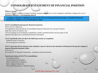 KAPP Edge Solutions Pvt. Ltd.
What is a group?
A group is where one parent company (holding company) control one or more companies (subsidiary company) by way of
Dominant influence or Participating interest.
IAS 27 consolidated and separate financial statements
IAS 27 has two objectives:
(1) Preparation and presentation of consolidated financial statements for a group of entities
under the control of a parent; and
(2) In accounting for investments in subsidiaries, jointly controlled entities and associates in the
separate individual (non-consolidated) financial statements.
IAS 27 specifically does not allow the following reasons as exemptions:
Different nature of business
Severe long-term restrictions
IAS 27 states that the investment in the subsidiary must be shown in the statement of financial of the parent company’s
separate financial statement either:
(i) At cost or
(ii) Using IAS 39 financial instruments - recognition and measurement
.
General provisions of IAS 27 for consolidation
Accounting policies
Accounting period and dates
Date of acquisition or disposal.
Inter company transactions
Non controlling interest - minority interest
CONSOLIDATED STATEMENT OF FINANCIAL POSITION
A company which has a subsidiary on the last day of its accounting period must prepare consolidated financial
statements in addition to its own individual accounts.
 