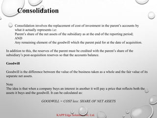 KAPP Edge Solutions Pvt. Ltd.
Consolidation involves the replacement of cost of investment in the parent’s accounts by
what it actually represents i.e:
Parent’s share of the net assets of the subsidiary as at the end of the reporting period;
AND
Any remaining element of the goodwill which the parent paid for at the date of acquisition.
In addition to this, the reserves of the parent must be credited with the parent’s share of the
subsidiary’s post-acquisition reserves so that the accounts balance.
Goodwill
Goodwill is the difference between the value of the business taken as a whole and the fair value of its
separate net assets.
Note
The idea is that when a company buys an interest in another it will pay a price that reflects both the
assets it buys and the goodwill. It can be calculated as:
GOODWILL = COST less: SHARE OF NET ASSETS
Consolidation
 