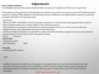 KAPP Edge Solutions Pvt. Ltd.
Inter-company balances
Consolidation represents the position and performance of a group of companies as if they were a single entity.
̈If the members of the group trade with each other (as is likely) a receivable in one set of accounts will be balanced out by
a payable in another. When statements of financial position are combined on consolidation these amounts are cancelled
out against each other in the group accounts.
Adjustments
Illustration
Parent owns 80% of Subsidiary. Parent sells goods to Subsidiary. At the end of the reporting period the accounts of
the two entities contain inter-company balances (also called intra-group).
These amounts are contained in accounts that are often described as Current accounts in the receivables and
payables sections of the appropriate statement of financial position .
As far as the individual entities are concerned it is quite correct that the balances appear in this way as they represent
amounts that will be received by/ paid to the separate entities.
Parent Subsidiary
Receivables
Amount receivable
from Subsidiary 1,000
Payables
Amount payable to Parent
1,000
Usually the assets and the liabilities of the group are a straightforward cross cast of the individual items in the
accounts of the parent company and its subsidiaries. If this occurred in respect of inter-company amounts the
financial statements of the group would end up showing cash owed from and to itself. This would clearly be
misleading.
 