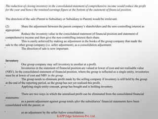 KAPP Edge Solutions Pvt. Ltd.
The reduction of closing inventory in the consolidated statement of comprehensive income would reduce the profit
for the year and hence the retained earnings figure at the bottom of the statement of financial position.
The direction of the sale (Parent to Subsidiary or Subsidiary to Parent) would be irrelevant.
(2) Share the adjustment between the parent company’s shareholders and the non-controlling interest as
appropriate:
̌ Reduce the inventory value in the consolidated statement of financial position and statement of
comprehensive income and then give the non-controlling interest their share.
̌ This is easily achieved by making an adjustment in the books of the group company that made the
sale to the other group company (i.e. seller adjustment), as a consolidation adjustment.
̌ The direction of sale is now important.
Inventory
̈ One group company may sell inventory to another at a profit.
̌ Inventories in the statement of financial position are valued at lower of cost and net realisable value
(NRV). In the consolidated statement of financial position, where the group is reflected as a single entity, inventories
must be at lower of cost and NRV to the group.
̌ The group needs to eliminate profit made by the selling company if inventory is still held by the group
at the end of the reporting period, as the group has not yet realised this profit.
̌ Applying single entity concept, group has bought and is holding inventory.
̈ There are two ways in which the unrealised profit can be eliminated from the consolidated financial
statements:
̌ as a parent adjustment against group totals after the subsidiaries’financial statements have been
consolidated with the parent; or
̌ as an adjustment by the seller before consolidation .
 