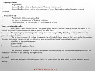 KAPP Edge Solutions Pvt. Ltd.
Parent adjustment
̈ Adjustments:
̌ Consolidated inventory in the statement of financial position; and
̌ Consolidated closing inventory in the statement of comprehensive income (and therefore retained
earnings).
Seller adjustment
̈ Adjustments from seller perspective:
̌ Inventory in the statement of financial position ;
̌ Closing inventory in the statement of comprehensive income
Non-current asset transfers
̈ In accordance with the single entity concept the group accounts should reflect the non-current assets at the
amount they would have been stated at had the transfer not been made.
̈ On an intra-group transfer a profit/loss may have been recognised by the selling company. This must be
removed on consolidation.
̈ The buying company will include the asset at cost (which is different to cost to the group) and will depreciate
the asset. The charge for the year will be different to what it would have been if no transfer had occurred.
̈ Summary of adjustments needed:
̌ Remove profit
̌ Correct the depreciation charge
The unrealised profit will be in the accounts of the selling company and the depreciation adjustment will be
made in the accounts of the company buying the asset.
Approach
̈ Construct a working, which shows the figures in the accounts, and what would be in the accounts with no
transfer.
 