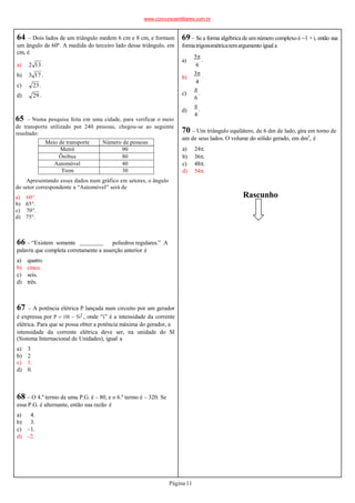 64 – Dois lados de um triângulo medem 6 cm e 8 cm, e formam
um ângulo de 60º. A medida do terceiro lado desse triângulo, em
cm, é
a) 2 13 .
b) 3 17 .
c) 23.
d) 29 .
65 – Numa pesquisa feita em uma cidade, para verificar o meio
de transporte utilizado por 240 pessoas, chegou-se ao seguinte
resultado:
Meio de transporte Número de pessoas
Metrô 90
Ônibus 80
Automóvel 40
Trem 30
a) 60°.
b) 65°.
c) 70°.
d) 75°.
66 – “Existem somente poliedros regulares.” A
palavra que completa corretamente a asserção anterior é
a) quatro.
b) cinco.
c) seis.
d) três.
67 – A potência elétrica P lançada num circuito por um gerador
é expressa por P  10i  5i2 , onde “i” é a intensidade da corrente
elétrica. Para que se possa obter a potência máxima do gerador, a
intensidade da corrente elétrica deve ser, na unidade do SI
(Sistema Internacional de Unidades), igual a
a) 3
b) 2
c) 1.
d) 0.
68 – O 4.º termo de uma P.G. é – 80, e o 6.º termo é – 320. Se
essa P.G. é alternante, então sua razão é
a) 4.
b) 3.
c) –1.
d) –2.
Rascunho
70 – Um triângulo equilátero, de 6 dm de lado, gira em torno de
um de seus lados. O volume do sólido gerado, em dm3
, é
Página11
a) 24.
b) 36.
c) 48.
d) 54.
Apresentando esses dados num gráfico em setores, o ângulo
do setor correspondente a “Automóvel” será de
69 – Se a forma algébrica de umnúmero complexo é 1 + i, então sua
formatrigonométricatemargumento igual a
a)
b)
c)
d)
5
.
6
3
.
4

.
6

.
4
www.concursosmilitares.com.br
 