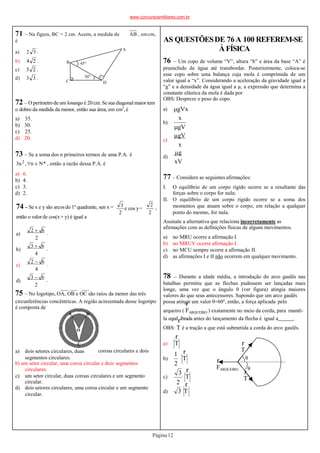 75 – No logotipo, OA, OB e OC são raios da menor das três
coroas circulares e dois
b) um setor circular, uma coroa circular e dois segmentos
circulares.
c) um setor circular, duas coroas circulares e um segmento
circular.
d) dois setores circulares, uma coroa circular e um segmento
circular.
O
circunferências concêntricas. A região acinzentada desse logotipo
é composta de
A B
C
a) dois setores circulares, duas
segmentos circulares.
AB , emcm,
71 – Na figura, BC = 2 cm. Assim, a medida de
é
a) 2 3 .
b) 4 2 .
c) 5 2 .
d) 3 3 .
D
C
A
B
. .
45°
30°
72 – O perímetrode um losango é 20 cm. Se sua diagonal maior tem
o dobro da medida da menor, então sua área, em cm2
,é
a) 35.
b) 30.
c) 25.
d) 20.
73 – Se a soma dos n primeiros termos de uma P.A. é
3n2 ,n  N* , então a razão dessa P.A. é
a) 6.
b) 4.
c) 3.
d) 2.
2
3
e cos y=
2
2
,
74 – Se x e y são arcosdo 1º quadrante, sen x =
então o valorde cos(x + y) é igual a
a)
b)
c)
d)
2
2  6
.
2
3  6
.
4
2  6
.
4
3  6
.
AS QUESTÕESDE 76 A 100 REFEREM-SE
À FÍSICA
76 – Um copo de volume “V”, altura “h” e área da base “A” é
preenchido de água até transbordar. Posteriormente, coloca-se
esse copo sobre uma balança cuja mola é comprimida de um
valor igual a “x”. Considerando a aceleração da gravidade igual a
“g” e a densidade da água igual a µ, a expressão que determina a
constante elástica da mola é dada por
OBS: Despreze o peso do copo.
b)
a) gVx
x
c)
d)
gV
gV
x
g
xV
77 – Considere as seguintes afirmações:
I. O equilíbrio de um corpo rígido ocorre se a resultante das
forças sobre o corpo for nula;
II. O equilíbrio de um corpo rígido ocorre se a soma dos
momentos que atuam sobre o corpo, em relação a qualquer
ponto do mesmo, for nula.
Assinale a alternativa que relaciona incorretamente as
afirmações com as definições físicas de alguns movimentos.
a) no MRU ocorre a afirmação I.
b) no MRUV ocorre afirmação I.
c) no MCU sempre ocorre a afirmação II.
d) as afirmações I e II não ocorrem em qualquer movimento.
78 – Durante a idade média, a introdução do arco gaulês nas
batalhas permitiu que as flechas pudessem ser lançadas mais
longe, uma vez que o ângulo θ (ver figura) atingia maiores
valores do que seus antecessores. Supondo que um arco gaulês
possa atingir um valor θ=60o
, então, a força aplicada pelo
r
arqueiro ( FARQUEIRO ) exatamente no meio da corda, para mantê-
la equilribrada antes do lançamento da flecha é igual a .
OBS: T é a tração a que está submetida a corda do arco gaulês.
r
b) T
r
c)
a) T
1
2
3
2
T
r
d) 3 T
r
θ
FARQUEIRO
r
T
r
θ
T
Página12
r
www.concursosmilitares.com.br
 