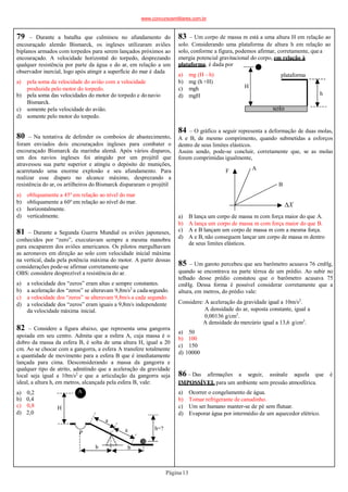 79 – Durante a batalha que culminou no afundamento do
encouraçado alemão Bismarck, os ingleses utilizaram aviões
biplanos armados com torpedos para serem lançados próximos ao
encouraçado. A velocidade horizontal do torpedo, desprezando
qualquer resistência por parte da água e do ar, em relação a um
observador inercial, logo após atingir a superfície do mar é dada
a) pela soma da velocidade do avião com a velocidade
produzida pelo motor do torpedo.
b) pela soma das velocidades do motor do torpedo e donavio
Bismarck.
c) somente pela velocidade do avião.
d) somente pelo motor do torpedo.
80 – Na tentativa de defender os comboios de abastecimento,
foram enviados dois encouraçados ingleses para combater o
encouraçado Bismarck da marinha alemã. Após vários disparos,
um dos navios ingleses foi atingido por um projétil que
atravessou sua parte superior e atingiu o depósito de munições,
acarretando uma enorme explosão e seu afundamento. Para
realizar esse disparo no alcance máximo, desprezando a
resistência do ar, os artilheiros do Bismarck dispararam o projétil
a) obliquamente a 45o
em relação ao nível do mar
b) obliquamente a 60o
em relação ao nível do mar.
c) horizontalmente.
d) verticalmente.
81 – Durante a Segunda Guerra Mundial os aviões japoneses,
conhecidos por “zero”, executavam sempre a mesma manobra
para escaparem dos aviões americanos. Os pilotos mergulhavam
as aeronaves em direção ao solo com velocidade inicial máxima
na vertical, dada pela potência máxima do motor. A partir dessas
considerações pode-se afirmar corretamente que
OBS: considere desprezível a resistência do ar.
a) a velocidade dos “zeros” eram altas e sempre constantes.
b) a aceleração dos “zeros” se alteravam 9,8m/s2
a cadasegundo.
c) a velocidade dos “zeros” se alteravam 9,8m/s a cada segundo.
d) a velocidade dos “zeros” eram iguais a 9,8m/s independente
da velocidade máxima inicial.
82 – Considere a figura abaixo, que representa uma gangorra
apoiada em seu centro. Admita que a esfera A, cuja massa é o
dobro da massa da esfera B, é solta de uma altura H, igual a 20
cm. Ao se chocar com a gangorra, a esfera A transfere totalmente
a quantidade de movimento para a esfera B que é imediatamente
lançada para cima. Desconsiderando a massa da gangorra e
qualquer tipo de atrito, admitindo que a aceleração da gravidade
local seja igual a 10m/s2
e que a articulação da gangorra seja
ideal, a altura h, em metros, alcançada pela esfera B, vale:
a) 0,2
b) 0,4
c) 0,8
d) 2,0
A
H
B
a
a
P
h=?
b b
83 – Um corpo de massa m está a uma altura H em relação ao
solo. Considerando uma plataforma de altura h em relação ao
solo, conforme a figura, podemos afirmar, corretamente, quea
energia potencial gravitacional do corpo, em relação à
plataforma, é dada por
a) mg (H –h)
b) mg (h +H)
c) mgh
d) mgH
solo
H
h
plataforma
84 – O gráfico a seguir representa a deformação de duas molas,
A e B, de mesmo comprimento, quando submetidas a esforços
dentro de seus limites elásticos.
Assim sendo, pode-se concluir, corretamente que, se as molas
forem comprimidas igualmente,
a) B lança um corpo de massa m com força maior do que A.
b) A lança um corpo de massa m com força maior do que B.
c) A e B lançam um corpo de massa m com a mesma força.
d) A e B, não conseguem lançar um corpo de massa m dentro
de seus limites elásticos.
F
Página13
A
B
X
85 – Um garoto percebeu que seu barômetro acusava 76 cmHg,
quando se encontrava na parte térrea de um prédio. Ao subir no
telhado desse prédio constatou que o barômetro acusava 75
cmHg. Dessa forma é possível considerar corretamente que a
altura, em metros, do prédio vale:
Considere: A aceleração da gravidade igual a 10m/s2
.
A densidade do ar, suposta constante, igual a
0,00136 g/cm3
.
A densidade do mercúrio igual a 13,6 g/cm3
.
a) 50
b) 100
c) 150
d) 10000
86 – Das afirmações a seguir, assinale aquela que é
IMPOSSÍVEL para um ambiente sem pressão atmosférica.
a) Ocorrer o congelamento de água.
b) Tomar refrigerante de canudinho.
c) Um ser humano manter-se de pé sem flutuar.
d) Evaporar água por intermédio de um aquecedor elétrico.
www.concursosmilitares.com.br
 