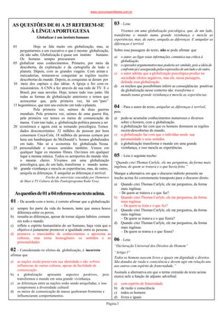 01
Página3
AS QUESTÕES DE 01 A 25 REFEREM-SE
À LÍNGUAPORTUGUESA
Globalizar é um instinto humano
Hoje se fala muito em globalização, mas, se
perguntarmos a um executivo o que é mesmo globalização,
ele não sabe. Globalização é quase um instinto humano.
Os homens sempre procuraram
05 globalizar seus conhecimentos. Primeiro, por meio da
descoberta, da exploração e da cartografia de todo o
planeta. Depois, com as grandes viagens. Com armas e
mercadorias, tentaram-se conquistar as regiões recém-
descobertas do mundo. Depois, as conquistas se deram por
10 meio dos capitais e das idéias. A Igreja a fez com os
missionários. A CNN a fez através de sua rede de TV. E o
Brasil, por suas novelas. Hoje, temos tudo isso junto. Há
todas as formas de globalização anteriores e temos que
acrescentar que, pela primeira vez, há um “país”
15 hegemônico, que tem seu exército em todo oplaneta.
Pela primeira vez, saímos de duas guerras
mundiais. Pela primeira vez, saímos de uma guerra fria,
pela primeira vez temos os meios de comunicação de
massa. Com isso tudo, a globalização política passou a ser
20 econômica e agora está se tornando psicológica. Temos
dados desconcertantes: 32 milhões de pessoas por hora
consomem Coca-Cola; 18 milhões de pessoas comem por
hora um hambúrguer do McDonald’s. Somos globalizados
em tudo. Não só a economia foi globalizada. Nossa
25 personalidade e nossos sentidos também. Vemos em
qualquer lugar os mesmos filmes. Ouvimos em qualquer
lugar a mesma música. Todos os aeroportos do mundo têm
o mesmo cheiro. Vivemos em uma globalização
psicológica, que, de um lado, transforma o mundo numa
30 grande vizinhança e mescla as experiências, mas, de outro,
aniquila as diferenças. E aniquilar as diferenças é terrível.
Trecho de entrevista concedida por Domenico
de Masi à TV Cultura deSão Paulo(programa Roda Viva).
a) sempre fez parte da vida do homem, tanto que nunca houve
diferença entre os povos.
b) ressalta as diferenças, apesar de tornar alguns hábitos comuns
em todo o mundo.
c) reflete o espírito humanitário do ser humano, haja vista que o
objetivo é justamente promover a igualdade entre as pessoas.
d) promove o intercâmbio de conhecimentos e aproxima as
culturas, mas torna homogêneos os sentidos e as
personalidades.
Asquestõesde01a04referem-seaotextoacima.
01 – De acordo com o texto, é correto afirmar que a globalização
02 – Considerando os efeitos da globalização, é incorreto
afirmar que
a) as nações ainda preservam sua identidade e não sofrem
influências de outras culturas, apesar da facilidade de
comunicação.
b) a globalização apresenta aspectos positivos, pois
transformou o mundo em uma grande vizinhança.
c) as diferenças entre as nações estão sendo aniquiladas, e isso
compromete a diversidade cultural.
d) os meios de comunicação de massa quebraram fronteiras e
influenciaram comportamentos.
03 –Leia:
Vivemos em uma globalização psicológica, que, de um lado,
transforma o mundo numa grande vizinhança e mescla as
experiências, mas, de outro, aniquila as diferenças. E aniquilar as
diferenças é terrível.
Sobre essa passagem do texto, não se pode afirmar que
a) o autor, ao ligar essas informações,comunicasua crítica à
globalização.
b) o operadorargumentativomaspoderiaser omitido,pois aidéiade
confrontojáé asseguradapelasexpressõesdeumladoedeoutro.
c) o autor admite que a globalização psicológica produz na
sociedade efeitos negativos, mas ele, nessa passagem,
defende essa globalização.
d) os trechos que possibilitam inferir as conseqüências positivas
da globalização nesse contexto são: transforma o
mundo numa grande vizinhança e mescla as experiências.
04 – Para o autor do texto, aniquilar as diferenças é terrível,
pois
a) pode-se acumular conhecimentos numerosos e diversos
sobre o homem, com a globalização.
b) a globalização faz com que os homens dominem as regiões
recém-descobertas do mundo.
c) a globalização faz com que o indivíduo anule sua
personalidade e seus sentidos.
d) a globalização transforma o mundo em uma grande
vizinhança, e isso mescla as experiências.
05 – Leia o seguinte trecho:
“Quando citei Thomas Carlyle, ele me perguntou, da forma mais
ingênua, de quem se tratava e o que havia feito.”
Marque a alternativa em que o discurso indireto presente no
trecho acima foi corretamente transposto para o discurso direto.
a) Quando citei Thomas Carlyle, ele me perguntou, da forma
mais ingênua:
– De quem se tratava e o que faz?
b) Quando citei Thomas Carlyle, ele me perguntou, da forma
mais ingênua:
– De quem se trata e o que fez?
c) Quando citei Thomas Carlyle, ele me perguntou, da forma
mais ingênua:
– De quem se tratava e o que fizera?
d) Quando citei Thomas Carlyle, ele me perguntou, da forma
mais ingênua:
– De quem se tratou e o que fizera?
06 –Leia:
“Declaração Universal dos Direitos do Homem”
“Artigo 1º
Todos os homens nascem livres e iguais em dignidade e direitos.
São dotados de razão e consciência e devem agir em relação uns
aos outros com espírito de fraternidade.”
Assinale a alternativa em que o termo extraído do texto acima
exerce nele a função de adjunto adverbial.
a) com espírito de fraternidade
b) de razão e consciência
c) todos os homens
d) livres e iguais
www.concursosmilitares.com.br
 