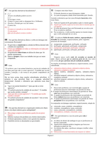 07 – Em qual das alternativas háeufemismo?
Página4
a) [...]
Árvores encalhadas pedem socorro
[...]
O céu tapa o rosto.
b) O amor é o poço onde se despejam lixo e brilhantes.
c) Devolva o Neruda que você me tomou
E nunca leu.
d) [...]
Levamos-te cansado ao teu último endereço
Vi com prazer
Que um dia afinal seremos vizinhos
08 – Em qual das alternativas abaixo o verbo em destaque está
corretamente flexionado?
a) Os grevistas se manteram na entrada da fábrica durante todo
o horário do expediente.
b) É bom que creiamos em todas as informações enviadas pelo
médico de plantão.
c) Os professores interviram em defesa do aluno que foi
punido injustamente.
d) Quem se propor a fazer esse trabalho tem que ser muito
competente.
09 –Leia:
“O cachorro, que é um animal doméstico, precisa de cuidados de
seu dono para que não se torne agressivo. À medida que recebe
carinho e atenção, o cão torna-se um grande companheiro do
homem.”
Há, no texto acima, duas orações subordinadas adverbiais. A
primeira é uma adverbial final, e a segunda, adverbial
proporcional. Assinale a alternativa que apresenta essas duas
orações.
a) “que é um animal doméstico”; “para que não se torne
agressivo”
b) “O cachorro precisa de cuidados de seu dono”; “À medida
que recebe carinho e atenção”
c) “para que não se torne agressivo”; “À medida que recebe
carinho e atenção”
d) “O cachorro precisa de cuidados de seu dono”; “ele se torna
um grande companheiro”
10 – Em qual das alternativas a organização sintática do objeto
direto e do objeto indireto gerou ambigüidade?
a) Meu amigo comprou um belíssimo quadro de um pintor
francês.
b) Informe os preços dos produtos aos clientes interessados.
c) O diretor apresentou a todos o novo gerente da empresa.
d) O prefeito enviou os documentos ao governador.
11 – Compare estas duas frases:
I. O furacão destruiu as casas da pequena cidade.
II. As casas da pequena cidade foram destruídas pelo furacão.
Assinale a alternativa que traz uma afirmação incorreta sobre
essas frases.
a) Tanto em I quanto em II, quem pratica a ação é o mesmo agente.
b) Aquele que recebe a ação na voz ativa não é o mesmo que na
voz passiva.
c) O verbo da primeira frase está flexionado na voz ativa eem
II na voz passiva analítica.
d) Na voz passiva, o verbo auxiliar aparece no mesmo tempo
que o verbo principal da voz ativa.
12 – As palavras bicho-do-mato, antítese, superprodução e
fornalha são formadas, respectivamente, pelos seguintes
processos de formação:
a) justaposição, justaposição, prefixação, sufixação
b) prefixação, aglutinação, prefixação, justaposição
c) justaposição, prefixação, prefixação, sufixação
d) aglutinação, prefixação, sufixação, prefixação
13 – Leia:
Ninguém nunca soube onde ele escondeu as moedas de
ouro. Alguns afirmam que as enterrou perto do rio, mas todos
têm certeza de que a fortuna não foi roubada da família.
As orações em destaque classificam-se, respectivamente, como
subordinada
a) substantiva objetiva direta, substantiva objetiva direta,
substantiva completiva nominal.
b) adjetiva restritiva, substantiva subjetiva, substantiva objetiva
indireta.
c) adverbial temporal, substantiva objetiva direta, substantiva
completiva nominal.
d) adverbial temporal, substantiva objetiva direta, substantiva
objetiva indireta
14 –Leia:
I- Havia tanto problema a ser resolvido que a equipe de
professores precisou interromper seu período de férias.
II- A equipe de professores interromperá seu período de férias
caso haja um problema a ser resolvido.
III. A equipe de professores não interrompeu seu período de
férias embora houvesse um problema a ser resolvido.
IV. A equipe de professores interrompeu seu período de férias
porquanto havia um problema a ser resolvido.
As conjunções em destaque exprimem, respectivamente, relação de
a) concessão, causa, condição, conseqüência.
b) condição, conseqüência, causa, concessão.
c) causa, concessão, conseqüência, condição.
d) conseqüência, condição, concessão, causa.
15 – Em qual alternativa o uso do acento grave não é
obrigatório?
a) As idéias do diretor são análogas às que os professores já
haviam expressado.
b) Àquela hora ninguém poderia imaginar que houvesse
alteração no plano de vôo.
c) Ao término das aulas, o professor entregou à melhor aluna
um prêmio.
d) Ofereceram à nossa funcionária um reajuste no salário.
www.concursosmilitares.com.br
 