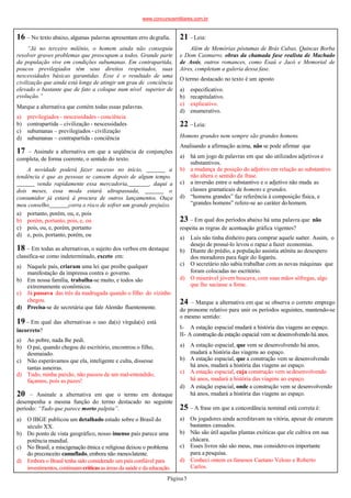 16 – No texto abaixo, algumas palavras apresentam erro degrafia.
“Já no terceiro milênio, o homem ainda não conseguiu
resolver graves problemas que preocupam a todos. Grande parte
da população vive em condições subumanas. Em contrapartida,
poucos previlegiados têm seus direitos respeitados, suas
nescessidades básicas garantidas. Esse é o resultado de uma
civilização que ainda está longe de atingir um grau de conciência
elevado o bastante que de fato a coloque num nível superior de
evolução.”
Marque a alternativa que contém todas essas palavras.
Página5
a) previlegiados - nescessidades - conciência
b) contrapartida – civilização - nescessidades
c) subumanas – previlegiados - civilização
d) subumanas – contrapartida - conciência
17 – Assinale a alternativa em que a seqüência de conjunções
completa, de forma coerente, o sentido do texto.
A novidade poderá fazer sucesso no início, a
tendência é que as pessoas se cansem depois de algum tempo.
venda rapidamente essa mercadoria, , daqui a
dois meses, essa moda estará ultrapassada, o
consumidor já estará à procura de outros lançamentos. Ouça
meu conselho corra o risco de sofrer um grande prejuízo.
a) portanto, porém, ou, e, pois
b) porém, portanto, pois, e, ou
c) pois, ou, e, porém, portanto
d) e, pois, portanto, porém, ou
18 – Em todas as alternativas, o sujeito dos verbos em destaque
classifica-se como indeterminado, exceto em:
b)
a) Naquele país, criaram uma lei que proíbe qualquer
manifestação da imprensa contra o governo.
Em nossa família, trabalha-se muito, e todos são
extremamente econômicos.
c) Já passava das três da madrugada quando o filho do vizinho
chegou.
d) Precisa-se de secretária que fale Alemão fluentemente.
19 – Em qual das alternativas o uso da(s) vírgula(s) está
incorreto?
a) Ao pobre, nada lhe pedi.
b) O pai, quando chegou do escritório, encontrou o filho,
desmaiado.
c) Não esperávamos que ela, inteligente e culta, dissesse
tantas asneiras.
d) Tudo, minha paixão, não passou de um mal-entendido;
façamos, pois as pazes!
20 – Assinale a alternativa em que o termo em destaque
desempenha a mesma função do termo destacado no seguinte
período: “Tudo que parece morto palpita”.
a) O IBGE publicou um detalhado estudo sobre o Brasil do
século XX.
b) Do ponto de vista geográfico, nosso imenso país parece uma
potência mundial.
c) No Brasil, a miscigenação étnica e religiosa deixou o problema
do preconceito camuflado, embora não menoslatente.
d) Embora o Brasil tenha sido considerado um país confiável para
investimentos,continuamcríticas as áreasda saúde e da educação.
21 –Leia:
Além de Memórias póstumas de Brás Cubas, Quincas Borba
e Dom Casmurro, obras da chamada fase realista de Machado
de Assis, outros romances, como Esaú e Jacó e Memorial de
Aires, completam a galeria dessa fase.
O termo destacado no texto é um aposto
a) especificativo.
b) recapitulativo.
c) explicativo.
d) enumerativo.
22 –Leia:
Homens grandes nem sempre são grandes homens.
Analisando a afirmação acima, não se pode afirmar que
a) há um jogo de palavras em que são utilizados adjetivos e
substantivos.
b) a mudança de posição do adjetivo em relação ao substantivo
não altera o sentido da frase.
c) a inversão entre o substantivo e o adjetivo não muda as
classes gramaticais de homens e grandes.
d) “homens grandes” faz referência à composição física, e
“grandes homens” refere-se ao caráter dohomem.
23 – Em qual dos períodos abaixo há uma palavra que não
respeita as regras de acentuação gráfica vigentes?
a) Luís não tinha dinheiro para comprar aquele suéter. Assim, o
desejo de possuí-lo levou o rapaz a fazer economias.
b) Diante do prédio, a população assistia atônita ao desespero
dos moradores para fugir do fogaréu.
c) O secretário não sabia trabalhar com as novas máquinas que
foram colocadas no escritório.
d) O miserável jóvem buscava, com suas mãos sôfregas, algo
que lhe saciasse a fome.
24 – Marque a alternativa em que se observa o correto emprego
do pronome relativo para unir os períodos seguintes, mantendo-se
o mesmo sentido:
I- A estação espacial mudará a história das viagens ao espaço.
II- A construção da estação espacial vem se desenvolvendo há anos.
a) A estação espacial, que vem se desenvolvendo há anos,
mudará a história das viagens ao espaço.
b) A estação espacial, que a construção vem se desenvolvendo
há anos, mudará a história das viagens ao espaço.
c) A estação espacial, cuja construção vem sedesenvolvendo
há anos, mudará a história das viagens ao espaço.
d) A estação espacial, onde a construção vem se desenvolvendo
há anos, mudará a história das viagens ao espaço.
25 – A frase em que a concordância nominal está correta é:
a) Os jogadores ainda acreditavam na vitória, apesar de estarem
bastantes cansados.
b) Não são útil aquelas plantas exóticas que ele cultiva em sua
chácara.
c) Esses livros não são meus, mas considero-os importante
para a pesquisa.
d) Conheci ontem os famosos Caetano Veloso e Roberto
Carlos.
www.concursosmilitares.com.br
 