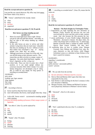 Read the text and answer questions 37, 38, 39 and 40.
Página7
1
5
How horses can sleep standing up and
not fall over?
Most of us need eight hours sleep a night. Horses
can get by with only half that amount – and unlike us
they are able to fall asleep standing up, without
falling over!
In the wild, horses are prey to wolves and other
animals. Lying down, they are much more vulnerable
than they are standing up. So over millions of years
their bodies have developed a way of staying
upright even when they are asleep.
10 Although most horses no longer live in the wild, they
can still fall asleep as their ancestors used to. The
reason they are able to do this is a unique system of
ligaments – the cords which bind bones together . A
horse’s ligaments act like a sling over
15 its whole body. These can lock its joints into a fixed
position, so it can stand upright without any
conscious muscular effort while it sleeps. It is a pity
human beings have not developed a way of doing
this. It could be very handy for long queues or
travelling on crowded trains!
GLOSSARY:
prey: presa
(to)bind: atar; ligar; amarrar
sling: ligadura
like: como
queue: fila
Read the excerpt and answer question 36.
I am just like any typical physicist. My office may look messy,
but I know where every atom is.
36 – “messy”, underlined in the excerpt, means
a) clean.
b) noisy.
c) not neat.
d) organized.
38 – “are able to”, (line 12), can be replaced by
a) can.
b) may.
c) could.
d) should.
39 – “handy”, (line 19),means
a) boring.
b) useful.
c) pleasant.
d) relaxing.
37 – According to thetext,
a) horses need less than four hours sleep a night.
b) most wild animals, like horses, stand upright when they sleep.
c) in the wild, horses weren’t accustomed to standing upright
while sleeping.
d) horses fall asleep standing up because of their unique system of
ligaments.
40 – “...travelling on crowded trains!”, (lines 20), means that the
trains are
a) full.
b) fast.
c) empty.
d) moving.
Read the text and answer questions 41, 42 and 43.
Batman – The Dark Knight, by Christopher Nolan
1 Expectations are high regarding the new adventure of
Batman. Firstly, because the previous one was well
received both by critics and fans with its dark, realistic
mood. And also because the film presents the last
5 screen performance of actor Health Ledger (Brokeback
Mountain) , deceased in January. He plays Joker, the
villain who brings hell to Gotham City. To defeat him,
Batman (Christian Bale) is helped by public attorney
Harvey Dent (Aaron Eckhart), but they have
10 conflicting ideas on how to combat crime. Morgan
Freeman, Gary Oldman and Michael Cain play the
same characters as they did before, while Maggie
Gyllenhaal comes as a substitute to Kate Holmes in the
hero’s search for romance.
By Alex Xavier
GLOSSARY:
regarding = considerando
mood = tom
public attorney = procurador público
search = procura
41 – We can infer from the textthat
a) the new adventure of Batman must be a success.
b) Harvey Dent and Batman didn’t agree that Joker was
responsible for the crime.
c) Kate Holmes is still searching for the hero’s romance in this
new adventure of Batman.
d) Morgan Freeman, Gary Oldman and Michael Cain have
never played any characters in Batman’s movies before.
42 – “deceased” , (line 6), is the same as
a) dead.
b) fired.
c) divorced.
d) murdered.
43 – “him”, underlined in the text, (line 7), is related to
a) the dark.
b) the crime.
c) the villain.
d) the public attorney.
www.concursosmilitares.com.br
 