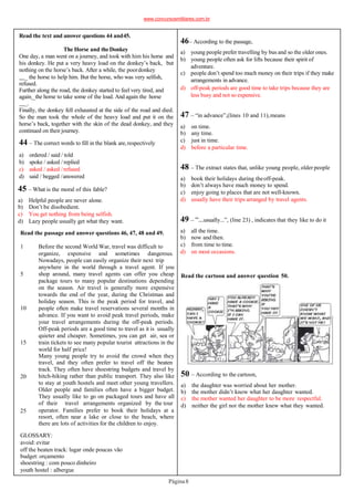 45 – What is the moral of this fable?
a) Helpful people are never alone.
b) Don’t be disobedient.
c) You get nothing from being selfish.
d) Lazy people usually get what they want.
Read the passage and answer questions 46, 47, 48 and 49.
1
5
10
15
20
25
Before the second World War, travel was difficult to
organize, expensive and sometimes dangerous.
Nowadays, people can easily organize their next trip
anywhere in the world through a travel agent. If you
shop around, many travel agents can offer you cheap
package tours to many popular destinations depending
on the season. Air travel is generally more expensive
towards the end of the year, during the Christmas and
holiday season. This is the peak period for travel, and
people often make travel reservations several months in
advance. If you want to avoid peak travel periods, make
your travel arrangements during the off-peak periods.
Off-peak periods are a good time to travel as it is usually
quieter and cheaper. Sometimes, you can get air, sea or
train tickets to see many popular tourist attractions in the
world for half price!
Many young people try to avoid the crowd when they
travel, and they often prefer to travel off the beaten
track. They often have shoestring budgets and travel by
hitch-hiking rather than public transport. They also like
to stay at youth hostels and meet other young travellers.
Older people and families often have a bigger budget.
They usually like to go on packaged tours and have all
of their travel arrangements organized by the tour
operator. Families prefer to book their holidays at a
resort, often near a lake or close to the beach, where
there are lots of activities for the children to enjoy.
GLOSSARY:
avoid: evitar
off the beaten track: lugar onde poucas vão
budget: orçamento
shoestring : com pouco dinheiro
youth hostel : albergue
Read the text and answer questions 44 and45.
The Horse and theDonkey
One day, a man went on a journey, and took with him his horse and
his donkey. He put a very heavy load on the donkey’s back, but
nothing on the horse’s back. After a while, the poordonkey
_ the horse to help him. But the horse, who was very selfish,
refused.
Further along the road, the donkey started to feel very tired, and
again _the horse to take some of the load. And again the horse
_.
Finally, the donkey fell exhausted at the side of the road and died.
So the man took the whole of the heavy load and put it on the
horse’s back, together with the skin of the dead donkey, and they
continued on their journey.
44 – The correct words to fill in the blank are,respectively
a) ordered / said / told
b) spoke / asked / replied
c) asked / asked /refused
d) said / begged /answered
Read the cartoon and answer question 50.
50 – According to the cartoon,
a) the daughter was worried about her mother.
b) the mother didn’t know what her daughter wanted.
c) the mother wanted her daughter to be more respectful.
d) neither the girl nor the mother knew what they wanted.
48 – The extract states that, unlike young people, older people
Página8
a) book their holidays during theoff-peak.
b) don’t always have much money to spend.
c) enjoy going to places that are not well-known.
d) usually have their trips arranged by travel agents.
49 – “...usually...”, (line 23) , indicates that they like to do it
a) all the time.
b) now and then.
c) from time to time.
d) on most occasions.
47 – “in advance”,(lines 10 and 11),means
a) on time.
b) any time.
c) just in time.
d) before a particular time.
46– According to the passage,
a) young people prefer travelling by bus and so the older ones.
b) young people often ask for lifts because their spirit of
adventure.
c) people don’t spend too much money on their trips if they make
arrangements in advance.
d) off-peak periods are good time to take trips because they are
less busy and not so expensive.
www.concursosmilitares.com.br
 