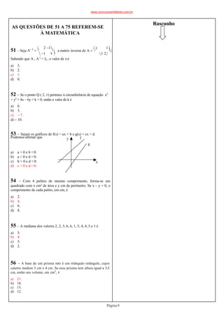AS QUESTÕES DE 51 A 75 REFEREM-SE
À MATEMÁTICA
x 

1
2 1

51 – Seja A1 


1 2
a matriz inversa de A 


1 1



.
f
y
x
g
Sabendo que A . A-1
= I2 , o valor de xé
a) 3.
b) 2.
c) 1.
d) 0.
52  Se o ponto Q ( 2, 1) pertence à circunferência de equação x2
+ y2
+ 4x – 6y + k = 0, então o valor de k é
a) 6.
b) 3.
c)  7.
d)  10.
53 – Sejam os gráficos de f(x) = ax + b e g(x) = cx + d.
Podemos afirmar que
a) a > 0 e b < 0.
b) a < 0 e d > 0.
c) b > 0 e d > 0.
d) c > 0 e d < 0.
54 – Com 4 palitos de mesmo comprimento, forma-se um
quadrado com x cm² de área e y cm de perímetro. Se x – y = 0, o
comprimento de cada palito, em cm, é
a) 2.
b) 4.
c) 6.
d) 8.
55 – A mediana dos valores 2, 2, 3, 6, 6, 1, 5, 4, 4, 5 e 1 é
a) 5.
b) 4.
c) 3.
d) 2.
56  A base de um prisma reto é um triângulo retângulo, cujos
catetos medem 3 cm e 4 cm. Se esse prisma tem altura igual a 3,5
cm, então seu volume, em cm3
, é
a) 21.
b) 18.
c) 15.
d) 12.
Rascunho
www.concursosmilitares.com.br
Página9
 