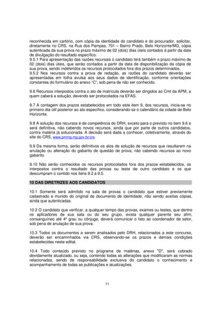 reconhecida em cartório, com cópia da identidade do candidato e do procurador, solicitar,
diretamente no CRS, na Rua dos Pampas, 701 – Bairro Prado, Belo Horizonte/MG, cópia
autenticada da sua prova no prazo máximo de 02 (dois) dias úteis contados à partir da data
de divulgação do resultado específico.
9.5.1 Para apresentação das razões recursais o candidato terá também o prazo máximo de
02 (dois) dias úteis, que serão contados a partir da data de disponibilização da cópia de
sua prova, sendo indeferidos os recursos protocolados fora dos prazos determinados.
9.5.2 Nos recursos contra a prova de redação, as razões do candidato deverão ser
apresentadas em folha avulsa aos seus dados de identificação, conforme orientações
constantes do formulário do anexo “C”, sob pena de não ser conhecido.
9.6 Recursos interpostos contra o ato de matrícula deverão ser dirigidos ao Cmt da APM, a
quem caberá a solução, devendo ser protocolados na EFAS.
9.7 A contagem dos prazos estabelecidos em todo este item 9, dos recursos, inicia-se no
primeiro dia útil posterior ao ato específico, considerando-se o calendário da cidade de Belo
Horizonte.
9.8 A solução dos recursos é de competência do DRH, exceto para o previsto no item 9.6 e
será definitiva, não cabendo novos recursos, ainda que por parte de outros candidatos,
contra matéria já solucionada. A decisão será dada a conhecer, coletivamente, através do
site do CRS, www.pmmg.mg.gov.br/crs.
9.9 Da mesma forma, serão definitivos os atos de solução de recursos que resultarem na
anulação ou alteração do gabarito de questão de prova, não cabendo recursos ao novo
gabarito.
9.10 Não serão conhecidos os recursos protocolados fora dos prazos estabelecidos, os
interpostos contra o resultado das provas ou teste de outro candidato e os que
descumpram o contido nos itens 9.2 a 9.5.
10 DAS DIRETRIZES AOS CANDIDATOS
10.1 Somente será admitido na sala de provas o candidato que estiver previamente
cadastrado e munido do original de documento de identidade, não sendo aceitas cópias,
ainda que autenticadas.
10.2 O candidato que verificar, a qualquer tempo das provas, exames ou testes, que dentre
os aplicadores de sua sala ou do seu grupo, exista qualquer parente seu afim,
consanguíneo até 4º grau ou cônjuge, deverá comunicar o fato ao coordenador de setor,
sob pena de anulação de sua prova.
10.3 Todos os documentos a serem analisados pelo DRH, relacionados a este concurso,
deverão ser encaminhados via CRS, observando-se os prazos e demais condições
estabelecidas neste edital.
10.4 Todo conteúdo previsto no programa de matérias, anexo "D", será cobrado
devidamente atualizado, ou seja, contendo todas as alterações que modificaram as normas
relacionadas, sendo de responsabilidade exclusiva do candidato o conhecimento e
acompanhamento de todas as publicações e atualizações.

11

 