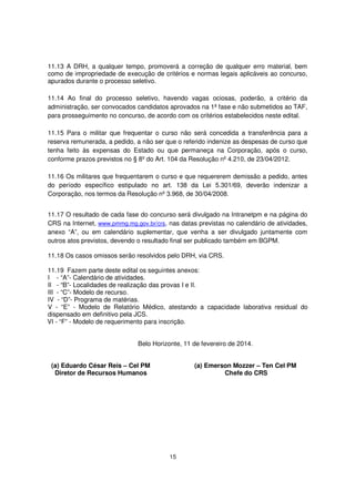 11.13 A DRH, a qualquer tempo, promoverá a correção de qualquer erro material, bem
como de impropriedade de execução de critérios e normas legais aplicáveis ao concurso,
apurados durante o processo seletivo.
11.14 Ao final do processo seletivo, havendo vagas ociosas, poderão, a critério da
administração, ser convocados candidatos aprovados na 1ª fase e não submetidos ao TAF,
para prosseguimento no concurso, de acordo com os critérios estabelecidos neste edital.
11.15 Para o militar que frequentar o curso não será concedida a transferência para a
reserva remunerada, a pedido, a não ser que o referido indenize as despesas de curso que
tenha feito às expensas do Estado ou que permaneça na Corporação, após o curso,
conforme prazos previstos no § 8º do Art. 104 da Resolução nº 4.210, de 23/04/2012.
11.16 Os militares que frequentarem o curso e que requererem demissão a pedido, antes
do período específico estipulado no art. 138 da Lei 5.301/69, deverão indenizar a
Corporação, nos termos da Resolução nº 3.968, de 30/04/2008.
11.17 O resultado de cada fase do concurso será divulgado na Intranetpm e na página do
CRS na Internet, www.pmmg.mg.gov.br/crs, nas datas previstas no calendário de atividades,
anexo “A”, ou em calendário suplementar, que venha a ser divulgado juntamente com
outros atos previstos, devendo o resultado final ser publicado também em BGPM.
11.18 Os casos omissos serão resolvidos pelo DRH, via CRS.
11.19 Fazem parte deste edital os seguintes anexos:
I - “A”- Calendário de atividades.
II - “B”- Localidades de realização das provas I e II.
III - “C”- Modelo de recurso.
IV - “D”- Programa de matérias.
V - “E” - Modelo de Relatório Médico, atestando a capacidade laborativa residual do
dispensado em definitivo pela JCS.
VI - “F” - Modelo de requerimento para inscrição.
Belo Horizonte, 11 de fevereiro de 2014.
(a) Eduardo César Reis – Cel PM
Diretor de Recursos Humanos

(a) Emerson Mozzer – Ten Cel PM
Chefe do CRS

15

 